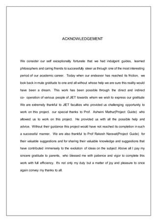 ACKNOWLEDGEMENT
We consider our self exceptionally fortunate that we had indulgent guides, learned
philosophers and caring friends to successfully steer us through one of the most interesting
period of our academic career. Today when our endeavor has reached its friction, we
look back in mute gratitude to one and all without whose help we are sure this reality would
have been a dream. This work has been possible through the direct and indirect
co- operation of various people of JIET towards whom we wish to express our gratitude
We are extremely thankful to JIET faculties who provided us challenging opportunity to
work on this project. our special thanks to Prof. Ashwini Mathur(Project Guide) who
allowed us to work on this project. He provided us with all the possible help and
advice. Without their guidance this project would have not reached its completion in such
a successful manner. We are also thankful to Prof Rakesh Naravat(Project Guide) for
their valuable suggestions and for sharing their valuable knowledge and suggestions that
have contributed immensely to the evolution of ideas on the subject Above all I pay my
sincere gratitude to parents, who blessed me with patience and vigor to complete this
work with full efficiency. It's not only my duty but a matter of joy and pleasure to once
again convey my thanks to all.
 