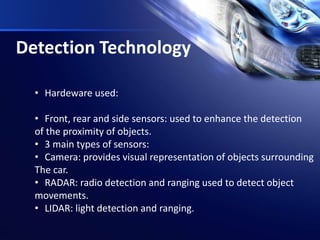 Detection Technology
• Hardeware used:
• Front, rear and side sensors: used to enhance the detection
of the proximity of objects.
• 3 main types of sensors:
• Camera: provides visual representation of objects surrounding
The car.
• RADAR: radio detection and ranging used to detect object
movements.
• LIDAR: light detection and ranging.
 