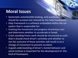 Moral Issues
• Systematic-activities(like braking, and acceleration)
should be assisted and relieved by the help framework.
• Help framework is a software embedded within the car
system that is responsible for:
• tracking the movement and progress of previous cars
and determine whether to accelerate or break.
• Crash avoiding frame work should be structured as such,
that it should check driver's activities and whether or
not the outcome of those activities will result in an a
change of movement to prevent accident.
• A good understanding of driver's mental behavior and
social motives is important for the development of this
kind of framework.
 