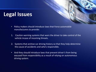 Legal Issues
• Policy makers should introduce laws that Force automobile
manufacturers to provide:
1. Caution warning systems that warn the driver to take control of the
vehicle incase of incoming threats.
2. Systems that archive car driving history so that they help determine
the cause of accidents and who’s responsible.
• And they should introduce laws that prevent driver’s from being
excused from responsibility as a result of relying on autonomous
driving system.
 