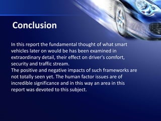 Conclusion
In this report the fundamental thought of what smart
vehicles later on would be has been examined in
extraordinary detail, their effect on driver's comfort,
security and traffic stream.
The positive and negative impacts of such frameworks are
not totally seen yet. The human factor issues are of
incredible significance and in this way an area in this
report was devoted to this subject.
 