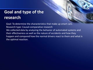 Goal and type of the
research
Goal: To determine the characteristics that make up smart cars.
Research type: Causal-comparative research
We collected data by analyzing the behavior of automated systems and
their effectiveness as well as the nature of accidents and how they
happen and compared how the normal drivers react to them and what is
the optimal reaction.
 