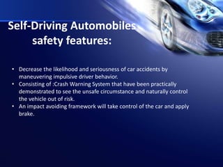 Self-Driving Automobiles
safety features:
• Decrease the likelihood and seriousness of car accidents by
maneuvering impulsive driver behavior.
• Consisting of :Crash Warning System that have been practically
demonstrated to see the unsafe circumstance and naturally control
the vehicle out of risk.
• An impact avoiding framework will take control of the car and apply
brake.
 