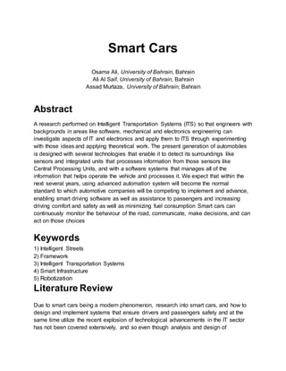 Smart Cars
Osama Ali, University of Bahrain, Bahrain
Ali Al Saif, University of Bahrain, Bahrain
Assad Murtaza, University of Bahrain, Bahrain
Abstract
A research performed on Intelligent Transportation Systems (ITS) so that engineers with
backgrounds in areas like software, mechanical and electronics engineering can
investigate aspects of IT and electronics and apply them to ITS through experimenting
with those ideas and applying theoretical work. The present generation of automobiles
is designed with several technologies that enable it to detect its surroundings like
sensors and integrated units that processes information from those sensors like
Central Processing Units, and with a software systems that manages all of the
information that helps operate the vehicle and processes it. We expect that within the
next several years, using advanced automation system will become the normal
standard to which automotive companies will be competing to implement and advance,
enabling smart driving software as well as assistance to passengers and increasing
driving comfort and safety as well as minimizing fuel consumption Smart cars can
continuously monitor the behaviour of the road, communicate, make decisions, and can
act on those choices
Keywords
1) Intelligent Streets
2) Framework
3) Intelligent Transportation Systems
4) Smart Infrastructure
5) Robotization
Literature Review
Due to smart cars being a modern phenomenon, research into smart cars, and how to
design and implement systems that ensure drivers and passengers safety and at the
same time utilize the recent explosion of technological advancements in the IT sector
has not been covered extensively, and so even though analysis and design of
 