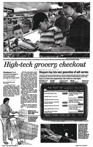 EUen Fullam (right) shows her sou Danny (carter), t, and Patrick, 7, bow to pUoe * doU order it the Super Stop It Shop m Bralntro*, Ibu.



   High-tech grocery checkout
  Checkout: Do-it-
  yourself technology is
                                             Nothing remarkable about
                                          that — except that Fullam              Shoppers buy into next generation of self-service
                                          was dozens of yards from the           The latest In self-service shopping bypasses checkout aisles by going wireless with a system called
  advancing rapidly                       dell counter when she or-
                                          dered. And when her cheese             Shopping Buddy. Customers use a bar-code scanner and tablet to make purchases as they shop.
  through the retail world.               was ready, she was alerted by          StHMxn uu tin Utttaneat ihapphg Wonwbw, «Ndi It natm tan i mob compute
                                          a flat-screen computer on her
                                          shopping cart while she was            HyFwortestiows                   finwIfM               Customers press              Vterfert                      Shoppers see
  By ANDRKW RATKKK                        perusing another aisle. Her            past*!..,_ i_^iijl_^'.-:-..-i_^ _-l_J t-'ii-i'..'-•„ . »..r_£:^-J _L'i^;-(i'j'!.-: •'. .'^Lw'Ju •'-.-:•( -^'. ,• <•'•••• .. total
                                                                                 __ j
                                                                                      purchases               Indicates
                                                                                                                4                    v
                                                                                                                                        a«Si«twtm                    provides view of ,            running - .
  •DM »TArr                               smart cart knew everything
                                          she has ever bought at a Stop
    BRAINTREE, Mail. — Just               & Shop, precisely where the
  back from a family vacation at          was Inside the store and the
  Disney World and needing to             running total other bill.
  replenish her pantry, Ellen                When she finished, she
  Fullam entered a Super Stop             could pay her bill by herself
  & Shop near her home In this            without removing a product
  Boston suburb last week and             from the cart.
  ordered American cheese                    "It's quick. It's easy. It's Just
  from the dell counter.                  another new technology
                                          though. Things are always
                                          changing* Fullam said mat-
                                          ter-of-factly. a 35-year-old
                                          teacher and waitress with her
                                          policeman husband and sons
                                          In tow.
                                            Is this the future of grocery
                                          shopping, or all shopping for
                                          that         [See Checkout, Sol

                                         .. „...,.,.-. iCWHmiw-ojfli
                                         ..~| : ~ : - "icanMrMndspurdiiM
                                         '•!«?,!!RM iloiJttfatlit

                                          lUJjB Itattttuvfctfei*
                                           & -  b iremoteeomouir
                                                                                                                                                                                                     bulk Hems

                                                                                                                                                                                      A customer scans
                                                                                                                                                                                      UwStopAShop
                                                                                                                                                                                      otoracordattna
                                                                                                                                                                                      eheciuiut counter
                                                                                                                                                                                      and toe total bill
                                                                                                                                                                                      displayed alonu
                                                                                                                                                                                      wtthoojieotlonao
                                                                                                                                                                                      to how It win bo
                                                                                                                                                                                      paid, aD without ths
                                                                                                                                                                                      eoitonwr hcrlnf to
                                                                                                                                                                                      muom ttema from
                                                                                                                                                                                      Uw chopping cart-




Sown*: Cunot, Symbol Toclviotogtos Me.                                                                                                                                          OBnrAII PATOL t lira RAFT
 