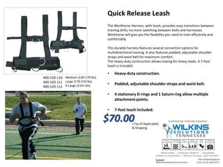 Medium (130-170 lbs)
Large (170-210 lbs)
X-Large (210+ lbs)
Quick Release Leash
The Workhorse Harness, with leash, provides easy transitions between
training drills; no more switching between belts and harnesses.
Workhorse will give you the flexibility you need to train efficiently and
comfortably.
This durable harness features several connection options for
multidirectional training. It also features padded, adjustable shoulder
straps and waist belt for maximum comfort.
The heavy-duty construction allows towing for heavy loads. A 7-foot
leash is included.
• Heavy-duty construction.
• Padded, adjustable shoulder straps and waist belt.
• 4 stationary D-rings and 1 Saturn ring allow multiple
attachment points.
• 7-foot leash included.
$70.00+Tax (If Applicable)
& Shipping
400-520-110
400-520-111
400-520-112
 