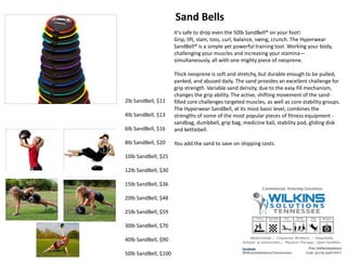 2lb SandBell, $11
4lb SandBell, $13
6lb SandBell, $16
8lb SandBell, $20
10lb SandBell, $25
12lb SandBell, $30
15lb SandBell, $36
20lb SandBell, $48
25lb SandBell, $59
30lb SandBell, $70
40lb SandBell, $90
50lb SandBell, $100
It's safe to drop even the 50lb SandBell® on your foot!
Grip, lift, slam, toss, curl, balance, swing, crunch. The Hyperwear
SandBell® is a simple yet powerful training tool. Working your body,
challenging your muscles and increasing your stamina—
simultaneously, all with one mighty piece of neoprene.
Thick neoprene is soft and stretchy, but durable enough to be pulled,
yanked, and abused daily. The sand provides an excellent challenge for
grip strength. Variable sand density, due to the easy fill mechanism,
changes the grip ability. The active, shifting movement of the sand-
filled core challenges targeted muscles, as well as core stability groups.
The Hyperwear SandBell, at its most basic level, combines the
strengths of some of the most popular pieces of fitness equipment -
sandbag, dumbbell, grip bag, medicine ball, stability pod, gliding disk
and kettlebell.
You add the sand to save on shipping costs.
Sand Bells
 