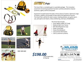 The Smart Pak is a complete gym in a portable package. This innovative
assortment of training equipment has been carefully-selected to improve
quickness, agility, stamina and power.
Equipment included works the body in three planes of motion. Optimizes range
of motion, stability, and strength to help reduce the likelihood of injuries.
The Smart Pak is perfect for sport camps, traveling athletes, pre-game warm-
ups, post-game cool-downs, daily conditioning, and injury rehabilitation.
The Smart Pak includes:
• Smart Agility Ladder (15' long)
• Medicine Ball, Core Trainer
• Mini Band Resistance Loop
• Power Jump Rope
• Heavy-Duty Backpack
• instructional information
• Call to customize contents.
400-180-660
$198.00+Tax (If Applicable)
& Shipping
 