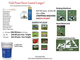 Field Paint Never Lasted Longer!
WLPW-White.
WLPB-Black.
WLPY-Yellow.
WLPM-Maroon.
WLPO-Orange.
WLPP-Purple.
WLPS-Scarlet.
WLPN-Navy.
WLPR-Royal.
WLPG-Turf Green.
WLP PINK-Pink.
WLPV - Vegas Gold
Colors Available
Striping Machines
Hand Wand Unit
Football Field Stencil Kits
Paint, Striping Machines & Stencil Kits
(615) 669-3481
Chris.Beckman@WilkinsSolutions.com
BUY 60 cases at $41.40
plus a free
STRIPPING MACHINE
and free freight!
1 - 19 cases $46.99/case of 12 cans
20 - 49 $44.89 plus free freight
50 cases $41.50 plus free freight
5- Gallon Pail
Call for Pricing
 