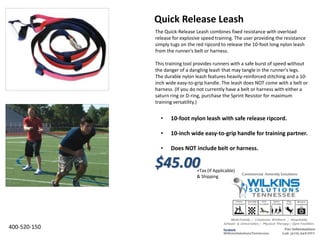The Quick-Release Leash combines fixed resistance with overload
release for explosive speed training. The user providing the resistance
simply tugs on the red ripcord to release the 10-foot long nylon leash
from the runner's belt or harness.
This training tool provides runners with a safe burst of speed without
the danger of a dangling leash that may tangle in the runner's legs.
The durable nylon leash features heavily-reinforced stitching and a 10-
inch wide easy-to-grip handle. The leash does NOT come with a belt or
harness. (If you do not currently have a belt or harness with either a
saturn ring or D-ring, purchase the Sprint Resistor for maximum
training versatility.)
• 10-foot nylon leash with safe release ripcord.
• 10-inch wide easy-to-grip handle for training partner.
• Does NOT include belt or harness.
Quick Release Leash
400-520-150
$45.00+Tax (If Applicable)
& Shipping
 