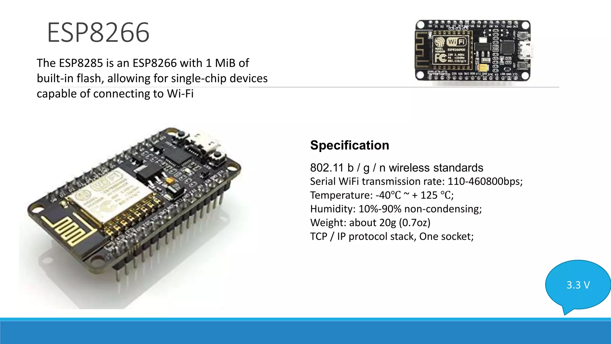 ESP8266
The ESP8285 is an ESP8266 with 1 MiB of
built-in flash, allowing for single-chip devices
capable of connecting to Wi-Fi
3.3 V
Specification
802.11 b / g / n wireless standards
Serial WiFi transmission rate: 110-460800bps;
Temperature: -40℃ ~ + 125 ℃;
Humidity: 10%-90% non-condensing;
Weight: about 20g (0.7oz)
TCP / IP protocol stack, One socket;
 