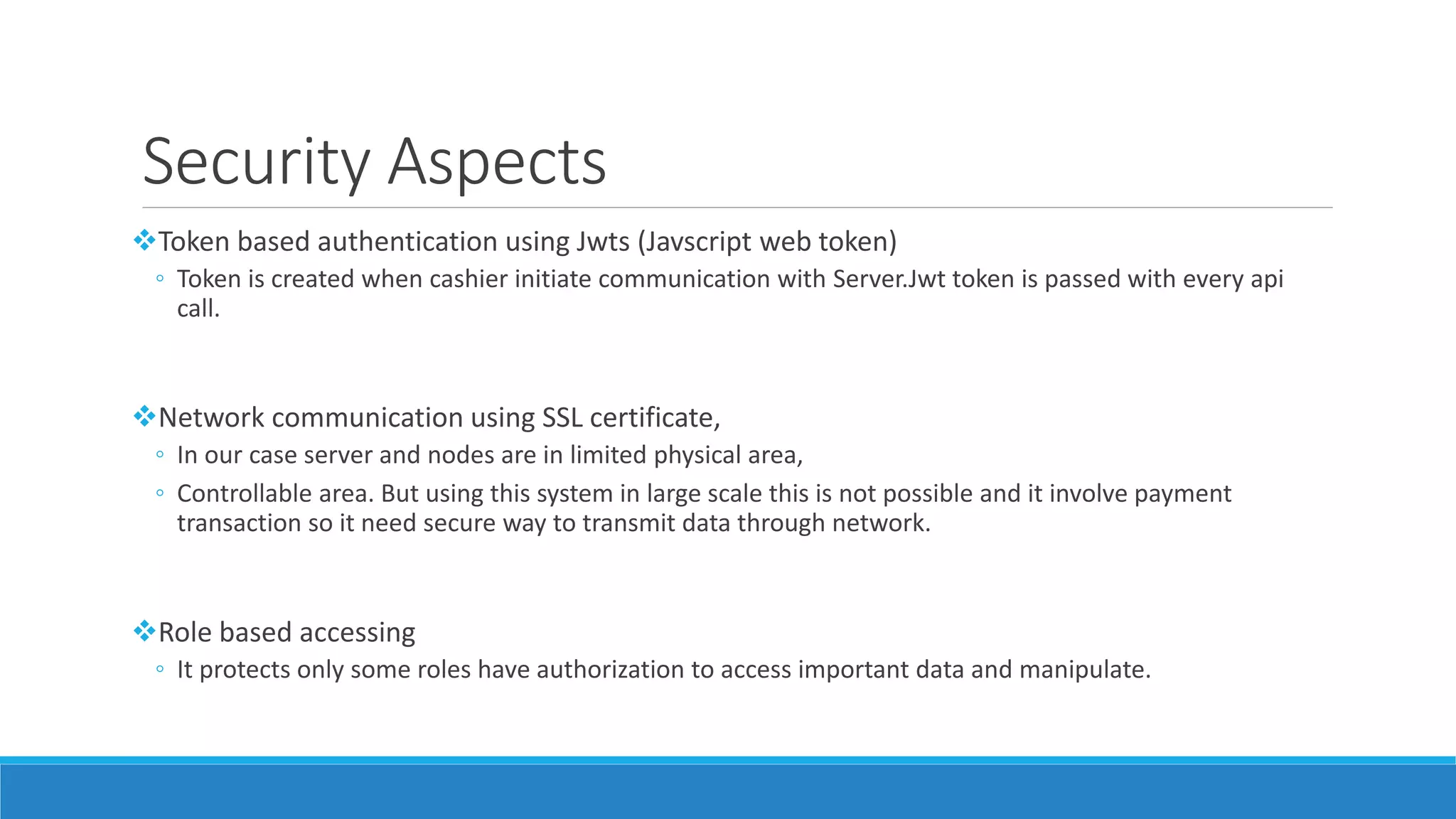 Security Aspects
Token based authentication using Jwts (Javscript web token)
◦ Token is created when cashier initiate communication with Server.Jwt token is passed with every api
call.
Network communication using SSL certificate,
◦ In our case server and nodes are in limited physical area,
◦ Controllable area. But using this system in large scale this is not possible and it involve payment
transaction so it need secure way to transmit data through network.
Role based accessing
◦ It protects only some roles have authorization to access important data and manipulate.
 