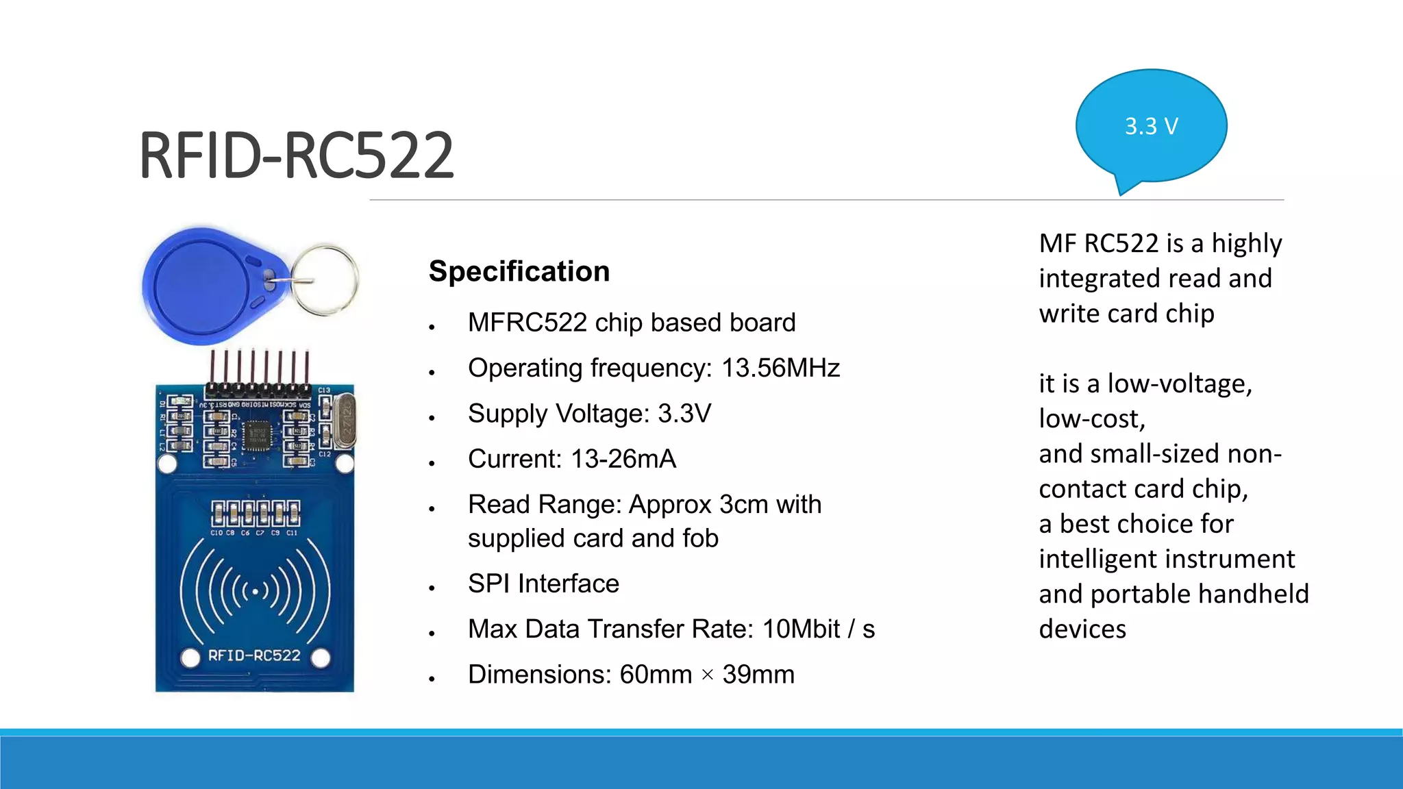 RFID-RC522
MF RC522 is a highly
integrated read and
write card chip
it is a low-voltage,
low-cost,
and small-sized non-
contact card chip,
a best choice for
intelligent instrument
and portable handheld
devices
3.3 V
Specification
 MFRC522 chip based board
 Operating frequency: 13.56MHz
 Supply Voltage: 3.3V
 Current: 13-26mA
 Read Range: Approx 3cm with
supplied card and fob
 SPI Interface
 Max Data Transfer Rate: 10Mbit / s
 Dimensions: 60mm × 39mm
 