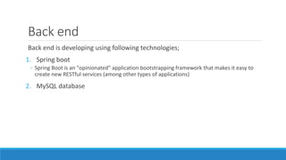Back end
Back end is developing using following technologies;
1. Spring boot
◦ Spring Boot is an "opinionated" application bootstrapping framework that makes it easy to
create new RESTful services (among other types of applications)
2. MySQL database
 