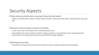 Security Aspects
Token based authentication using Jwts (Javscript web token)
◦ Token is created when cashier initiate communication with Server.Jwt token is passed with every api
call.
Network communication using SSL certificate,
◦ In our case server and nodes are in limited physical area,
◦ Controllable area. But using this system in large scale this is not possible and it involve payment
transaction so it need secure way to transmit data through network.
Role based accessing
◦ It protects only some roles have authorization to access important data and manipulate.
 