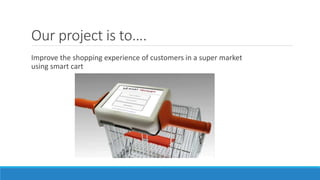 Our project is to….
Improve the shopping experience of customers in a super market
using smart cart
 