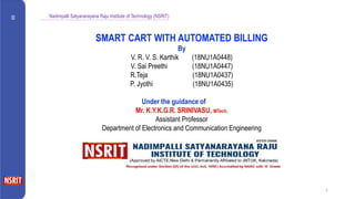 Nadimpalli Satyanarayana Raju Institute of Technology (NSRIT)
1
SMART CART WITH AUTOMATED BILLING
By
V. R. V. S. Karthik (18NU1A0448)
V. Sai Preethi (18NU1A0447)
R.Teja (18NU1A0437)
P. Jyothi (18NU1A0435)
Under the guidance of
Mr. K.Y.K.G.R. SRINIVASU, MTech.
Assistant Professor
Department of Electronics and Communication Engineering
 