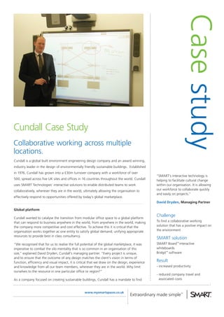 Case study
Cundall Case Study
Collaborative working across multiple
locations.
Cundall is a global built environment engineering design company and an award winning,
industry leader in the design of environmentally friendly sustainable buildings. Established
in 1976, Cundall has grown into a £30m turnover company with a workforce of over
                                                                                                “SMART’s interactive technology is
500, spread across five UK sites and offices in 16 countries throughout the world. Cundall      helping to facilitate cultural change
uses SMART Technologies’ interactive solutions to enable distributed teams to work              within our organisation. It is allowing
collaboratively, wherever they are in the world, ultimately allowing the organisation to        our workforce to collaborate quickly
                                                                                                and easily on projects.”
effectively respond to opportunities offered by today’s global marketplace.
                                                                                                David Dryden, Managing Partner

Global platform
                                                                                                Challenge
Cundall wanted to catalyse the transition from modular office space to a global platform
that can respond to business anywhere in the world, from anywhere in the world, making          To find a collaborative working
the company more competitive and cost effective. To achieve this it is critical that the        solution that has a positive impact on
organisation works together as one entity to satisfy global demand; unifying appropriate        the environment
resources to provide best in class consultancy.
                                                                                                SMART solution
“We recognised that for us to realise the full potential of the global marketplace, it was      SMART Board™ interactive
imperative to combat the silo mentality that is so common in an organisation of this            whiteboards
size,” explained David Dryden, Cundall’s managing partner. “Every project is unique,            Bridgit™ software
and to ensure that the outcome of any design matches the client’s vision in terms of
function, efficiency and visual impact, it is critical that we draw on the design, experience   Result
and knowledge from all our team members, wherever they are in the world. Why limit              - increased productivity
ourselves to the resource in one particular office or region?”
                                                                                                - reduced company travel and
As a company focused on creating sustainable buildings, Cundall has a mandate to find             associated costs


                                                  www.mysmartspaces.co.uk
 