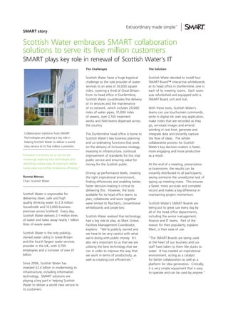 SMART story


 Scottish Water embraces SMART collaboration
 solutions to serve its five million customers
 SMART plays key role in renewal of Scottish Water’s IT
                                                      The Challenges                              The Solution


                                                      Scottish Water faces a huge logistical      Scottish Water decided to install four
                                                      challenge as the sole provider of water     SMART Board™ interactive whiteboards
                                                      services to an area of 30,000 square        at its head office in Dunfermline, one in
                                                      miles, covering a third of Great Britain.   each of its meeting rooms. Each room
                                                      From its head office in Dunfermline,        was refurbished and equipped with a
                                                      Scottish Water co-ordinates the delivery    SMART Board unit and hub.
                                                      of its services and the maintenance
                                                      of its network, which includes 29,000       With these tools, Scottish Water’s
                                                      miles of water pipes, 31,000 miles          teams can use touchscreen commands,
                                                      of sewers, over 2,100 treatment             write in digital ink over any application,
                                                      works and field teams dispersed across      make notes that are recorded as they
                                                      the country.                                go, annotate images and amend
                                                                                                  wording in real time, generate and
  Collaboration solutions from SMART                  The Dunfermline head office is home to      integrate data and instantly capture
  Technologies are playing a key role in              Scottish Water’s key business planning      the flow of ideas. The whole
  helping Scottish Water to deliver a world-          and co-ordinating functions that work       collaborative process for Scottish
  class service to its five million customers.        on the delivery of its business strategy;   Water’s key decision-makers is faster,
                                                      investing in infrastructure, continual      more engaging and more productive
“Innovation is a priority for us and we are           improvement of standards for this vital     as a result.
 increasingly exploring new technologies and          public service and ensuring value for
 identifying creative ways of working to deliver      money for the Scottish public.              At the end of a meeting, presentation
 future value and further increase our efficiency.”                                               or brainstorm, the results can be
                                                      Driving up performance levels, creating     instantly distributed to all participants,
 Ronnie Mercer,                                       the right inspirational environment,        saving someone the unwelcome task of
 Chair, Scottish Water                                finding efficiencies and enabling better,   typing up meeting notes. This ensures
                                                      faster decision-making is critical to       a faster, more accurate and complete
                                                      delivering this. However, the tools         record and makes a big difference in
 Scottish Water is responsible for                    available for its head office teams to      maintaining project momentum.
 delivering clean, safe and high                      plan, collaborate and work together
 quality drinking water to 2.4 million                were limited to flipcharts, conventional    Scottish Water’s SMART Boards are
 households and 123,000 business                      whiteboards and projectors.                 being put to great use every day by
 premises across Scotland. Every day,                                                             all of the head office departments,
 Scottish Water delivers 2.1 million litres           Scottish Water realised that technology     including the senior management,
 of water and takes away nearly 1 billion             had a big role to play, as Mark Grieve,     finance and IT teams. Part of the
 litres of waste water.                               Facilities Management Coordinator,          reason for their popularity, explains
                                                      explains: “We’re publicly owned and         Mark, is their ease of use.
 Scottish Water is the only publicly-                 we have to be very careful with what
 owned water utility in Great Britain                 we’re doing with public money. It’s         “The SMART Boards are being used
 and the fourth largest water services                also very important to us that we are       at the heart of our business and our
 provider in the UK, with 3,700                       utilising the best technology that we       staff have taken to them like ducks to
 employees and a turnover of over £1                  can in order to improve the way that        water. It has created an inspirational
 billion.                                             we work in terms of productivity, as        environment, acting as a catalyst
                                                      well as creating cost efficiencies.”        for better collaboration as well as a
 Since 2006, Scottish Water has                                                                   platform for idea generation. Critically,
 invested £2.4 billion in modernising its                                                         it is very simple equipment that is easy
 infrastructure, including information                                                            to operate and can be used by anyone.”
 technology. SMART solutions are
 playing a key part in helping Scottish
 Water to deliver a world class service to
 its customers.
 