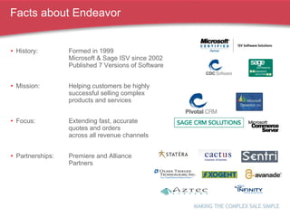 Facts about Endeavor History: Formed in 1999  Microsoft & Sage ISV since 2002 Published 7 Versions of Software Mission: Helping customers be highly  successful selling complex  products and services Focus: Extending fast, accurate  quotes and orders  across all revenue channels Partnerships: Premiere and Alliance  Partners 