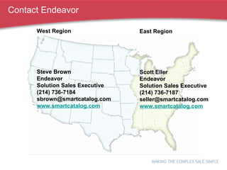 Contact Endeavor East Region Scott Eller Endeavor Solution Sales Executive (214) 736-7187 [email_address] www.smartcatalog.com West Region Steve Brown Endeavor Solution Sales Executive (214) 736-7184 [email_address] www.smartcatalog.com 