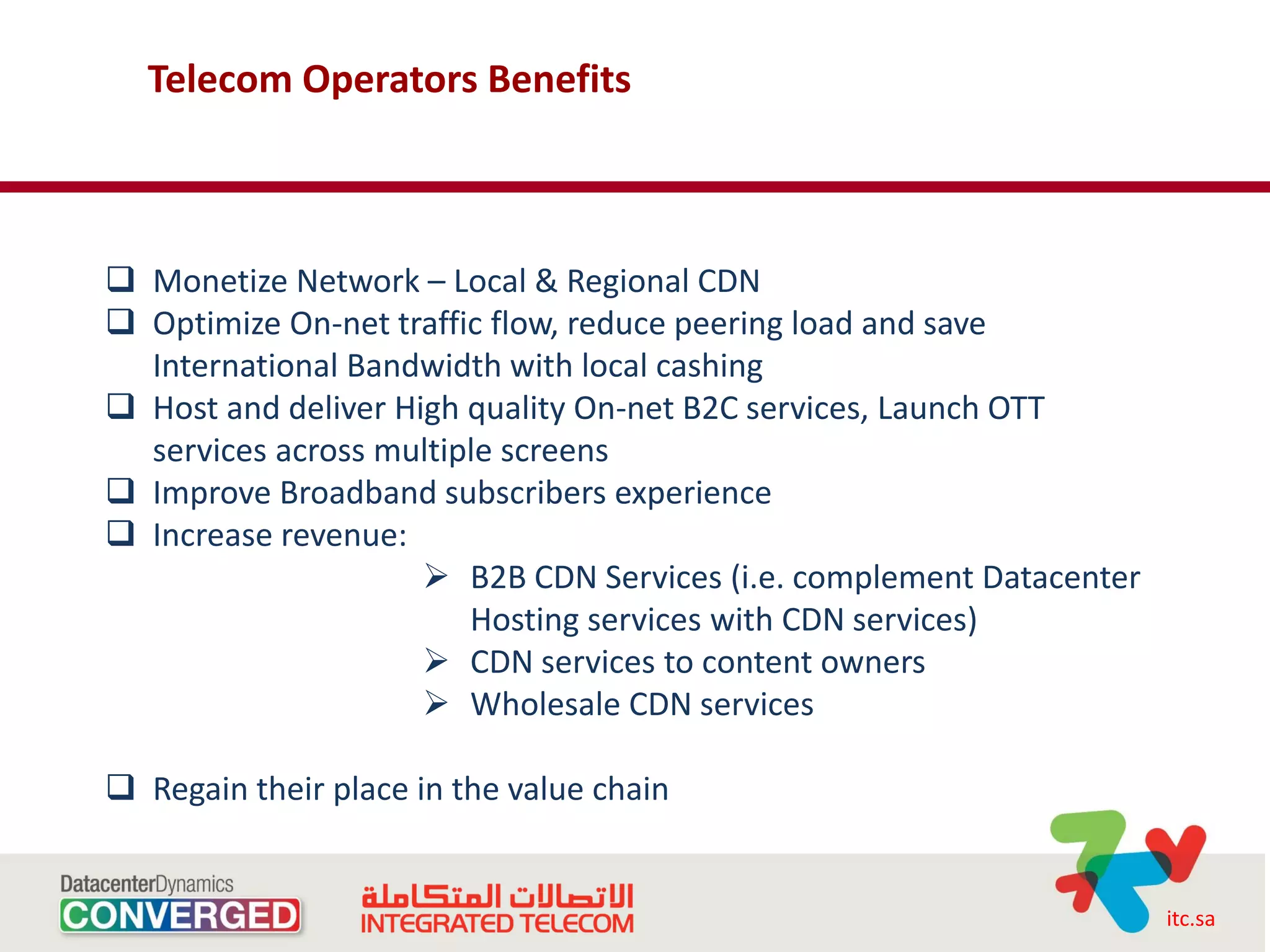 Telecom Operators Benefits



 Monetize Network – Local & Regional CDN
 Optimize On-net traffic flow, reduce peering load and save
  International Bandwidth with local cashing
 Host and deliver High quality On-net B2C services, Launch OTT
  services across multiple screens
 Improve Broadband subscribers experience
 Increase revenue:
                      B2B CDN Services (i.e. complement Datacenter
                        Hosting services with CDN services)
                      CDN services to content owners
                      Wholesale CDN services

 Regain their place in the value chain


                                                                      itc.sa
 