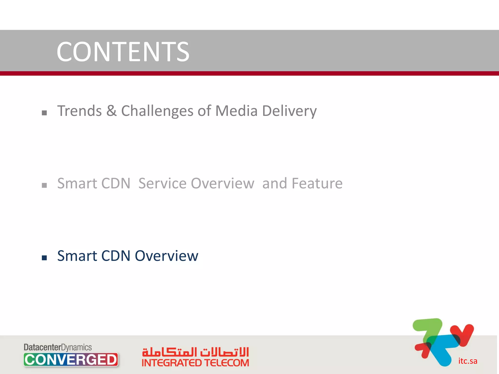 CONTENTS
   Trends & Challenges of Media Delivery



   Smart CDN Service Overview and Feature



   Smart CDN Overview




                                             itc.sa
 