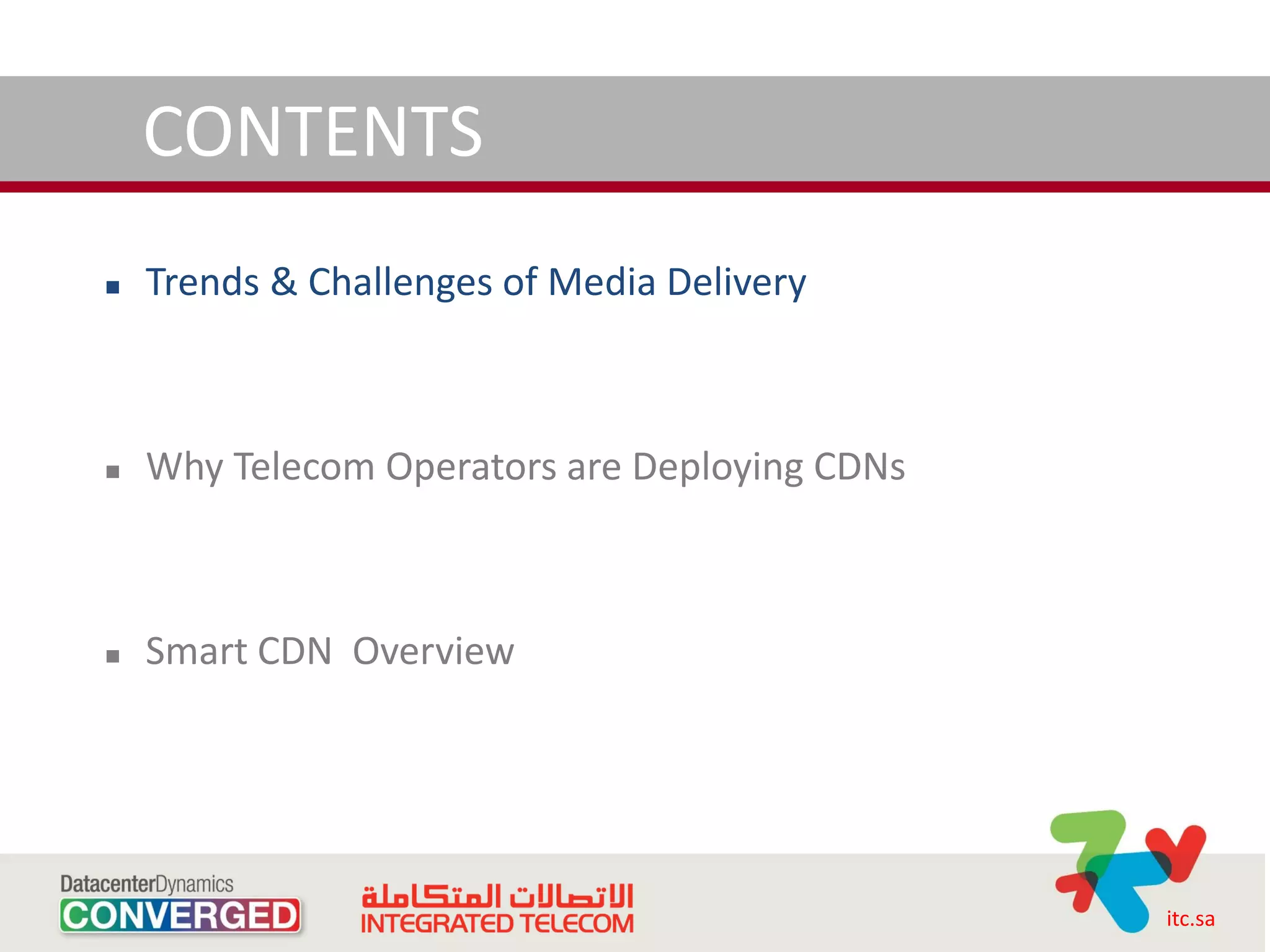 CONTENTS
   Trends & Challenges of Media Delivery



   Why Telecom Operators are Deploying CDNs



   Smart CDN Overview




                                               itc.sa
 