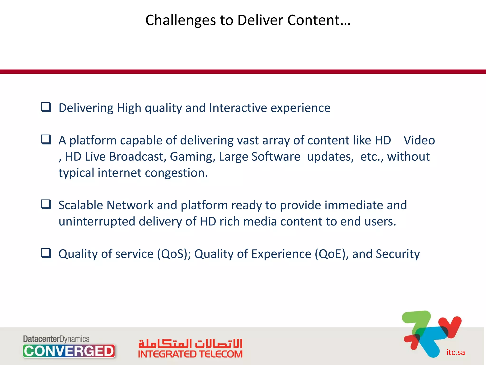 Challenges to Deliver Content…




 Delivering High quality and Interactive experience

 A platform capable of delivering vast array of content like HD Video
  , HD Live Broadcast, Gaming, Large Software updates, etc., without
  typical internet congestion.

 Scalable Network and platform ready to provide immediate and
  uninterrupted delivery of HD rich media content to end users.

 Quality of service (QoS); Quality of Experience (QoE), and Security




                                                                         itc.sa
 
