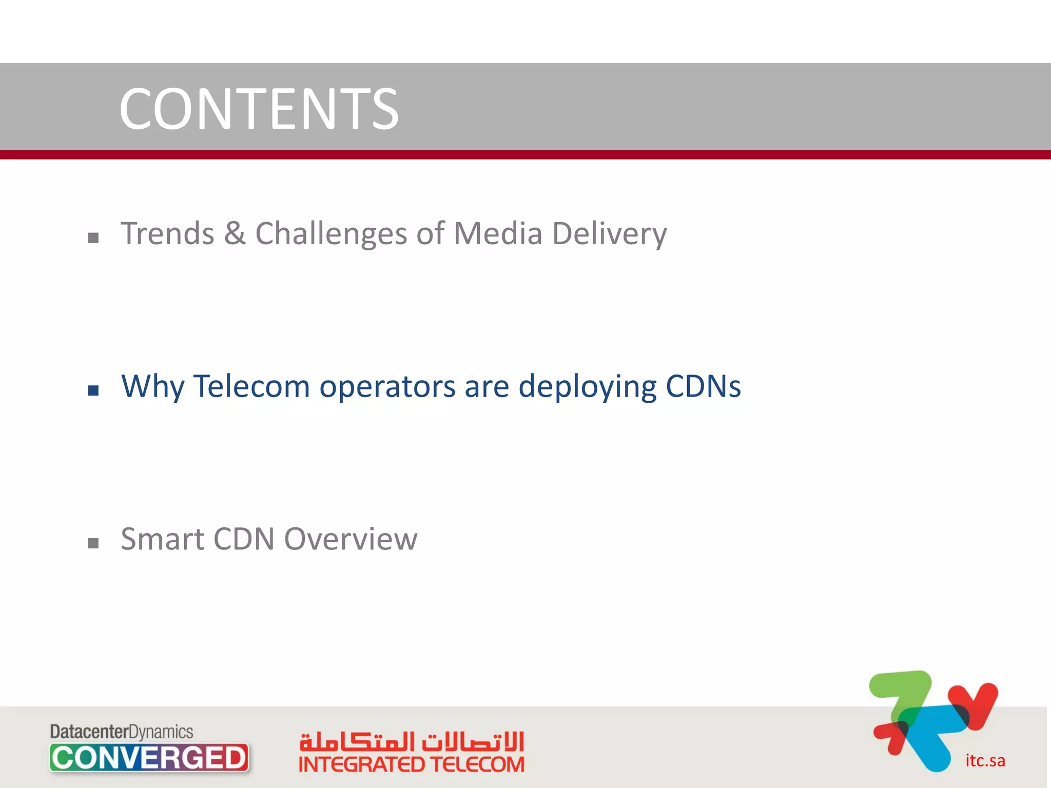 CONTENTS
   Trends & Challenges of Media Delivery



   Why Telecom operators are deploying CDNs



   Smart CDN Overview




                                               itc.sa
 