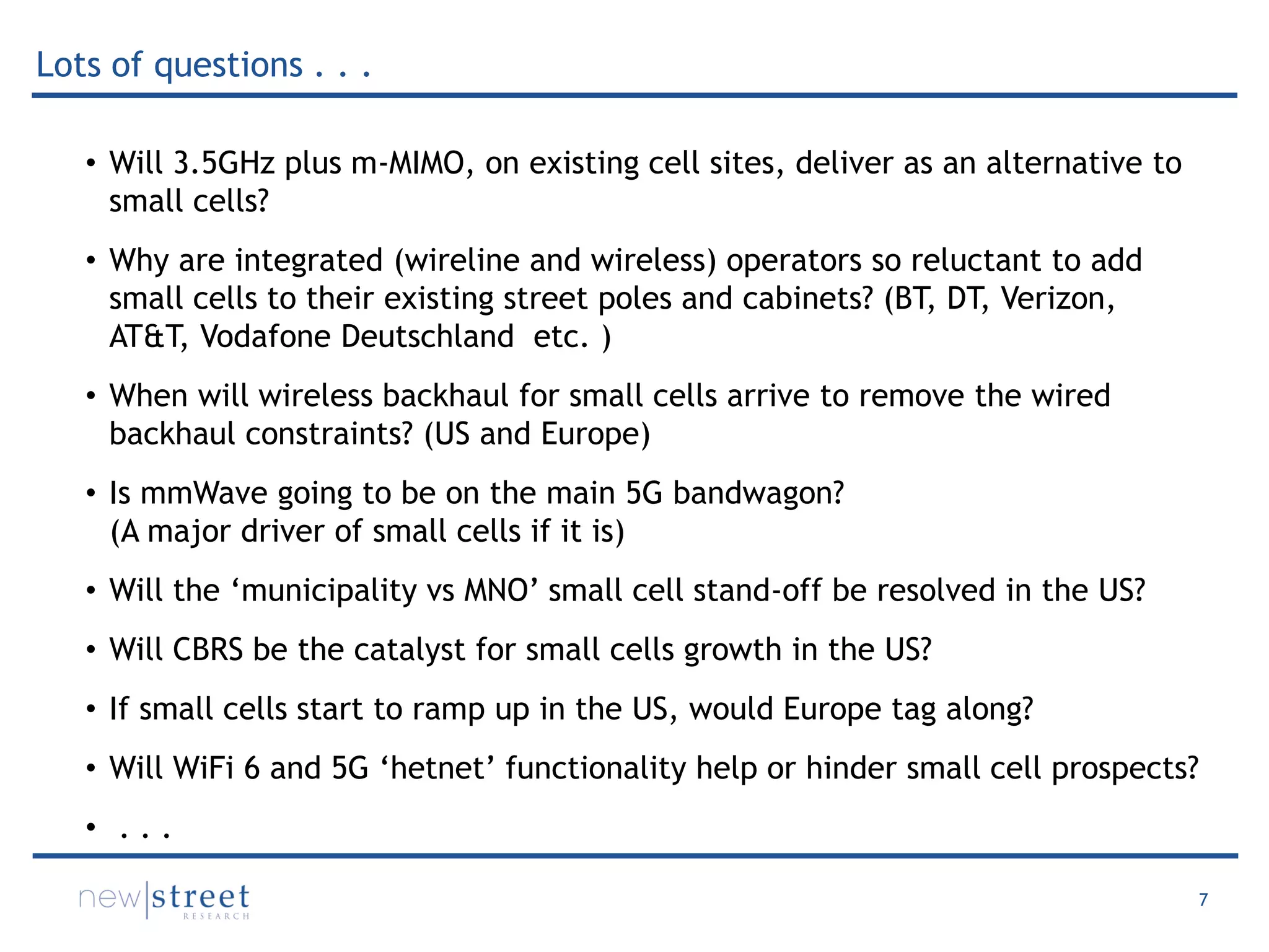 7
• Will 3.5GHz plus m-MIMO, on existing cell sites, deliver as an alternative to
small cells?
• Why are integrated (wireline and wireless) operators so reluctant to add
small cells to their existing street poles and cabinets? (BT, DT, Verizon,
AT&T, Vodafone Deutschland etc. )
• When will wireless backhaul for small cells arrive to remove the wired
backhaul constraints? (US and Europe)
• Is mmWave going to be on the main 5G bandwagon?
(A major driver of small cells if it is)
• Will the ‘municipality vs MNO’ small cell stand-off be resolved in the US?
• Will CBRS be the catalyst for small cells growth in the US?
• If small cells start to ramp up in the US, would Europe tag along?
• Will WiFi 6 and 5G ‘hetnet’ functionality help or hinder small cell prospects?
• . . .
Lots of questions . . .
 