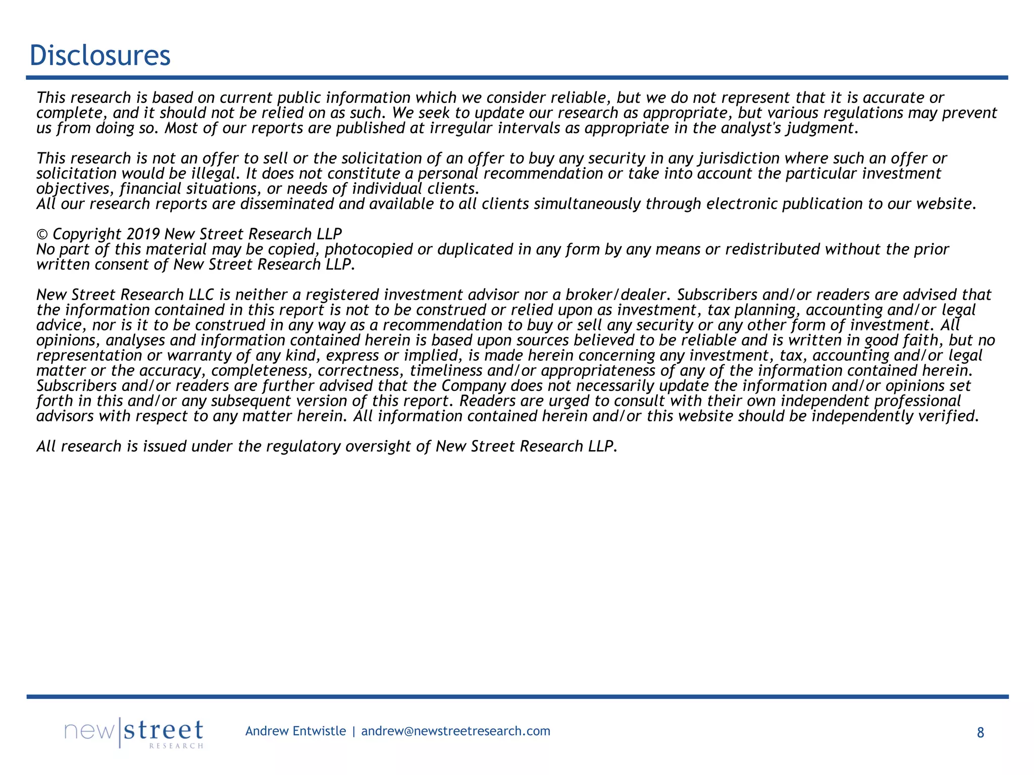 8Andrew Entwistle | andrew@newstreetresearch.com
Disclosures
This research is based on current public information which we consider reliable, but we do not represent that it is accurate or
complete, and it should not be relied on as such. We seek to update our research as appropriate, but various regulations may prevent
us from doing so. Most of our reports are published at irregular intervals as appropriate in the analyst's judgment.
This research is not an offer to sell or the solicitation of an offer to buy any security in any jurisdiction where such an offer or
solicitation would be illegal. It does not constitute a personal recommendation or take into account the particular investment
objectives, financial situations, or needs of individual clients.
All our research reports are disseminated and available to all clients simultaneously through electronic publication to our website.
© Copyright 2019 New Street Research LLP
No part of this material may be copied, photocopied or duplicated in any form by any means or redistributed without the prior
written consent of New Street Research LLP.
New Street Research LLC is neither a registered investment advisor nor a broker/dealer. Subscribers and/or readers are advised that
the information contained in this report is not to be construed or relied upon as investment, tax planning, accounting and/or legal
advice, nor is it to be construed in any way as a recommendation to buy or sell any security or any other form of investment. All
opinions, analyses and information contained herein is based upon sources believed to be reliable and is written in good faith, but no
representation or warranty of any kind, express or implied, is made herein concerning any investment, tax, accounting and/or legal
matter or the accuracy, completeness, correctness, timeliness and/or appropriateness of any of the information contained herein.
Subscribers and/or readers are further advised that the Company does not necessarily update the information and/or opinions set
forth in this and/or any subsequent version of this report. Readers are urged to consult with their own independent professional
advisors with respect to any matter herein. All information contained herein and/or this website should be independently verified.
All research is issued under the regulatory oversight of New Street Research LLP.
 