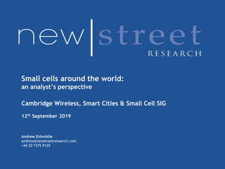 US Thematic Note
3 December 2017
United States
Equity Research
Telecommunications Services
Small cells around the world:
an analyst’s perspective
Cambridge Wireless, Smart Cities & Small Cell SIG
12th September 2019
Andrew Entwistle
andrew@newstreetresearch.com
+44 20 7375 9120
 