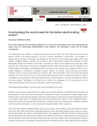 Is technology the way forward for the Indian stock broking
sector?
Posted by SOURAJIT AIYER
The article analyses the technology initiatives of 15 firms from the global arena and understands the
major areas for technology implementation, their patterns and learnings it holds for the Indian
counterparts
The brokerage sector globally is seeing ever-increasing volumes with most firms offering securities across
assets, markets, and investor segments. The bar on clients’ expectations is ever-rising - from analytics, to
delivery and to servicing. Technology has emerged as the key link in this evolving age, helping firms move
towards intelligent ideation, delivery and execution, while empowering investors from thought to trade.
Brokerages globally are investing in technology - proprietary or outsourced, to develop scale and scope of their
business, drive efficiencies, enhance their competitive position, while reducing opex over the long-term in this
volatile industry. Brokerages are implementing tech-tools across the trade life-cycle, keeping in mind the user-
market integration, convenience of delivery, security, latency, risk controls, client servicing and business
continuity. Such a scenario is becoming true in India as well. This article takes a look at the recent technology
initiatives of 15 firms from the U.S, U.K. and Canada (both full-service firms and discount brokers) in order to
understand the major areas for technology implementation and their patterns, and what learnings they hold for
the Indian players. Technology is no longer just an add-on for brokerages, but is now proving to be an
indispensable business asset, hence the relevance of global benchmarking.
Technology implementations in service areas across the broking value-chain:
Research and analytics: Analytical tools for clients across portfolio planning, self-directed asset allocation and
idea generation. Some of the tools include ‘what-if’ investment scenarios and quantitative equities rating models.
Flexible online account opening systems are being implemented for clients having multiple relationships with a
firm, including single sign-on, integrated cash account and performance reports in their integrated platforms.
Online tools for advisors help develop fund portfolios, automate multi-client trade allocation, rebalance portfolios
and make performance reports, as well as practice management skills for their assistance.
Trade execution platforms: Multiple delivery options across offline, online, desktop and mobile. Discount brokers
have built entire USPs around their web/mobile platforms which offer direct trading access online, live news,
advanced strategies and charting, customisable layouts, heat mapping and ultra-fast execution. Some also allow
data streaming from third parties. Direct market access (DMA) is another area made possible with technology, by
linking institutional clients with exchanges directly, through the broker. Mobile apps and websites give real-time
research, analyst views, fund transfer, secure trading and monitoring. Firms are using automated phone systems
 