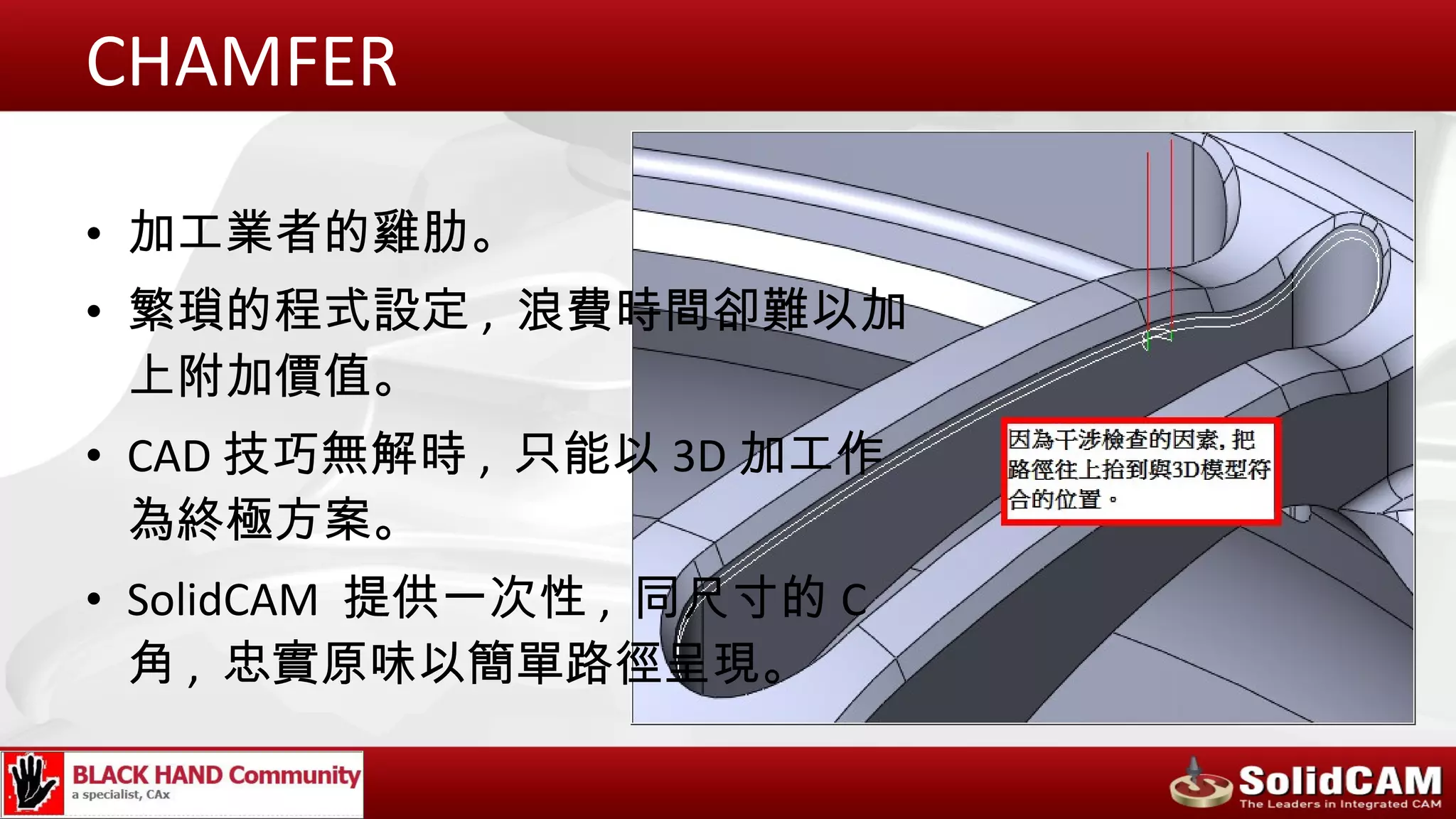CHAMFER

• 加工業者的雞肋。
• 繁瑣的程式設定 , 浪費時間卻難以加
  上附加價值。
• CAD 技巧無解時 , 只能以 3D 加工作
  為終極方案。
• SolidCAM 提供一次性 , 同尺寸的 C
  角 , 忠實原味以簡單路徑呈現。
 