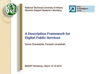 National Technical University of AthensDecision Support Systems Laboratory A Description Framework for Digital Public Services  Yannis Charalabidis, Fenareti Lampathaki SMART Workshop, Ghent 13.12.2010 