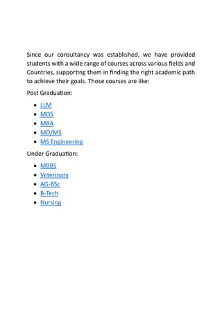 Since our consultancy was established, we have provided
students with a wide range of courses across various fields and
Countries, supporting them in finding the right academic path
to achieve their goals. Those courses are like:
Post Graduation:
• LLM
• MDS
• MBA
• MD/MS
• MS Engineering
Under Graduation:
• MBBS
• Veterinary
• AG-BSc
• B-Tech
• Nursing
 