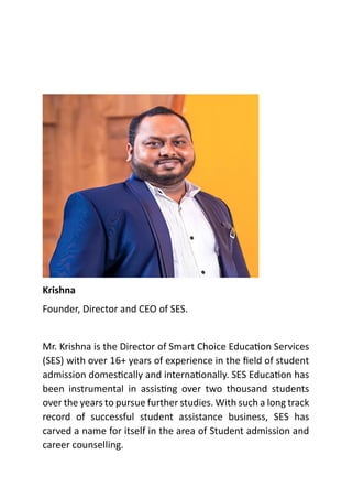 Krishna
Founder, Director and CEO of SES.
Mr. Krishna is the Director of Smart Choice Education Services
(SES) with over 16+ years of experience in the field of student
admission domestically and internationally. SES Education has
been instrumental in assisting over two thousand students
over the years to pursue further studies. With such a long track
record of successful student assistance business, SES has
carved a name for itself in the area of Student admission and
career counselling.
 