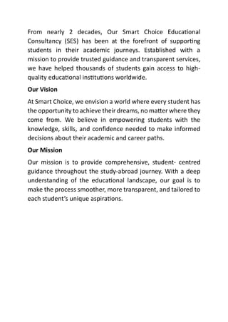 From nearly 2 decades, Our Smart Choice Educational
Consultancy (SES) has been at the forefront of supporting
students in their academic journeys. Established with a
mission to provide trusted guidance and transparent services,
we have helped thousands of students gain access to high-
quality educational institutions worldwide.
Our Vision
At Smart Choice, we envision a world where every student has
the opportunity to achieve their dreams, no matter where they
come from. We believe in empowering students with the
knowledge, skills, and confidence needed to make informed
decisions about their academic and career paths.
Our Mission
Our mission is to provide comprehensive, student- centred
guidance throughout the study-abroad journey. With a deep
understanding of the educational landscape, our goal is to
make the process smoother, more transparent, and tailored to
each student’s unique aspirations.
 