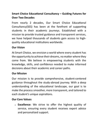 Smart Choice Educational Consultancy – Guiding Futures for
Over Two Decades
From nearly 2 decades, Our Smart Choice Educational
Consultancy(SES) has been at the forefront of supporting
students in their academic journeys. Established with a
mission to provide trusted guidance and transparent services,
we have helped thousands of students gain access to high-
quality educational institutions worldwide.
Our Vision
At Smart Choice, we envision a world where every student has
the opportunity to achieve their dreams, no matter where they
come from. We believe in empowering students with the
knowledge, skills, and confidence needed to make informed
decisions about their academic and career paths.
Our Mission
Our mission is to provide comprehensive, student-centered
guidance throughout the study-abroad journey. With a deep
understanding of the educational landscape, our goal is to
make the process smoother, more transparent, and tailored to
each student’s unique aspirations.
Our Core Values
• Excellence: We strive to offer the highest quality of
service, ensuring every student receives expert advice
and personalized support.
 