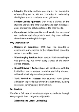 • Integrity: Honesty and transparency are the foundation
of everything we do. We are committed to maintaining
the highest ethical standards in our guidance.
• Student-Centric Approach: Our focus is always on the
student. We take the time to understand each individual’s
goals and provide solutions tailored to their needs.
• Commitment to Success: We are driven by the success of
our students and take pride in watching them achieve
their dreams on the global stage.
Why Smart Choice?
• Decades of Experience: With over two decades of
experience, our expertise in the international education
sector is second to none.
• Wide-Ranging Services: From personalized counseling to
visa processing, we cover every aspect of the study-
abroad process.
• Global University Partnerships: We collaborate with top
institutions across various countries, providing students
with exclusive insights and opportunities.
• Track Record of Success: Our students have gained
admission to prestigious universities worldwide, building
successful careers across diverse fields.
Our Services
We offer a full suite of services to support students through
every stage of their study-abroad journey:
• Academic and Career Counseling
 