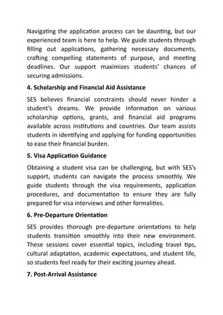 Navigating the application process can be daunting, but our
experienced team is here to help. We guide students through
filling out applications, gathering necessary documents,
crafting compelling statements of purpose, and meeting
deadlines. Our support maximizes students’ chances of
securing admissions.
4. Scholarship and Financial Aid Assistance
SES believes financial constraints should never hinder a
student’s dreams. We provide information on various
scholarship options, grants, and financial aid programs
available across institutions and countries. Our team assists
students in identifying and applying for funding opportunities
to ease their financial burden.
5. Visa Application Guidance
Obtaining a student visa can be challenging, but with SES’s
support, students can navigate the process smoothly. We
guide students through the visa requirements, application
procedures, and documentation to ensure they are fully
prepared for visa interviews and other formalities.
6. Pre-Departure Orientation
SES provides thorough pre-departure orientations to help
students transition smoothly into their new environment.
These sessions cover essential topics, including travel tips,
cultural adaptation, academic expectations, and student life,
so students feel ready for their exciting journey ahead.
7. Post-Arrival Assistance
 