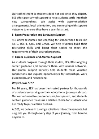 Our commitment to students does not end once they depart.
SES offers post-arrival support to help students settle into their
new surroundings. We assist with accommodation
arrangements, local orientation, and connecting with support
networks to ensure they have a seamless start.
8. Exam Preparation and Language Support
SES offers resources and coaching for standardized tests like
IELTS, TOEFL, GRE, and GMAT. We help students build their
test-taking skills and boost their scores to meet the
requirements of their desired programs.
9. Career Guidance and Alumni Support
As students progress through their studies, SES offers ongoing
career guidance and connects them with alumni networks.
Our alumni support services help students make valuable
connections and explore opportunities for internships, work
placements, and networking.
Why Choose SES?
For 16 years, SES has been the trusted partner for thousands
of students embarking on their educational journeys abroad.
Our commitment to comprehensive, transparent, and student-
centred guidance makes us a reliable choice for students who
are ready to pursue their dreams.
At SES, we believe in turning aspirations into achievements. Let
us guide you through every step of your journey, from here to
anywhere.
 