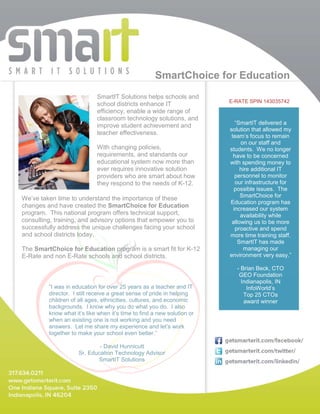 SmartChoice for Education
                            SmartIT Solutions helps schools and
                                                                        E-RATE SPIN 143035742
                            school districts enhance IT
                            efficiency, enable a wide range of
                            classroom technology solutions, and
                                                                           “SmartIT delivered a
                            improve student achievement and
                                                                        solution that allowed my
                            teacher effectiveness.                       team’s focus to remain
                                                                             on our staff and
                            With changing policies,                     students. We no longer
                            requirements, and standards our               have to be concerned
                            educational system now more than            with spending money to
                            ever requires innovative solution                hire additional IT
                            providers who are smart about how              personnel to monitor
                            they respond to the needs of K-12.             our infrastructure for
                                                                          possible issues. The
                                                                             SmartChoice for
We’ve taken time to understand the importance of these
                                                                        Education program has
changes and have created the SmartChoice for Education                    increased our system
program. This national program offers technical support,                     availability while
consulting, training, and advisory options that empower you to           allowing us to be more
successfully address the unique challenges facing your school              proactive and spend
and school districts today.                                             more time training staff.
                                                                            SmartIT has made
The SmartChoice for Education program is a smart fit for K-12                 managing our
E-Rate and non E-Rate schools and school districts.                     environment very easy.”

                                                                          - Brian Beck, CTO
                                                                           GEO Foundation
                                                                            Indianapolis, IN
         “I was in education for over 25 years as a teacher and IT            InfoWorld’s
         director. I still receive a great sense of pride in helping         Top 25 CTOs
         children of all ages, ethnicities, cultures, and economic           award winner
         backgrounds. I know why you do what you do. I also
         know what it’s like when it’s time to find a new solution or
         when an existing one is not working and you need
         answers. Let me share my experience and let’s work
         together to make your school even better.”

                             - David Hunnicutt
                     Sr. Education Technology Advisor
                            SmartIT Solutions
 