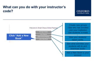 What can you do with your instructor’s
code?



                                           -Create new groups
                                         - See who has enrolled
                                           -Join your institution
                                          -Get students’ e-mails
   Click “Add a New
                                           View your students’
         Book”
                                              report cards.
                                         See what activities your
                                          students will do and
                                            download audio
                                         Add a New Book to your
                                                account
 