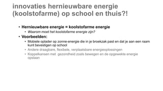 innovaties hernieuwbare energie
(koolstofarme) op school en thuis?!
• Hernieuwbare energie = koolstofarme energie
• Waarom moet het koolstofarme energie zijn?
• Voorbeelden:
• Mobiele oplader op zonne-energie die in je broekzak past en dat je aan een raam
kunt bevestigen op school
• Andere draagbare, flexibele, verplaatsbare energieoplossingen
• Koppelkansen met gezondheid zoals bewegen en de opgewekte energie
opslaan
 