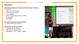 Fase 5: Deadline
3
Inhoud fase 5
Dit moet je aanleveren uiterlijk op 24 mei 2023 voor 17.00 uur
• Teamfoto
• 3 foto’s van het ontwerp
• Foto’s van de maquette
• Promotievideo
• Poster met daarop jullie 3,4 of 5 USP’s
• De rapporten
• Tekeningen
Dit moet je aanleveren op 12 juni 2023
• Je presentatie voor de finale
Dit neem je mee op 14 juni 2023
• 3D model van het ontwerp
• USB stick met je presentatie
• Spandoeken – klas – ouders – publiek
 