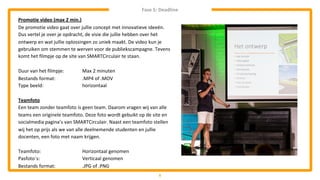 5
Promotie video (max 2 min.)
De promotie video gaat over jullie concept met innovatieve ideeën.
Dus vertel je over je opdracht, de visie die jullie hebben over het
ontwerp en wat jullie oplossingen zo uniek maakt. De video kun je
gebruiken om stemmen te werven voor de publiekscampagne. Tevens
komt het filmpje op de site van SMARTCirculair te staan.
Duur van het filmpje: Max 2 minuten
Bestands format: .MP4 of .MOV
Type beeld: horizontaal
Teamfoto
Een team zonder teamfoto is geen team. Daarom vragen wij van alle
teams een originele teamfoto. Deze foto wordt gebuikt op de site en
socialmedia pagina’s van SMARTCirculair. Naast een teamfoto stellen
wij het op prijs als we van alle deelnemende studenten en jullie
docenten, een foto met naam krijgen.
Teamfoto: Horizontaal genomen
Pasfoto´s: Verticaal genomen
Bestands format: .JPG of .PNG
Fase 5: Deadline
 