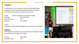 7
Tekeningen
De tekeningen van het ontwerp omvatten de (bestaande/nieuwe)
plattegronden van elke verdieping, gevelaanzichten, interessante
doorsnede, situatie, details en constructie overzichten.
Aantal: Zoveel als nodig voor een goede weergave
Afmeting: Min. A4 t/m A0
Bestandsformat: .PDF
Resolutie: min. 300 PDI
!Let op
Vermeld op het blad altijd de bladgrote en de schaal van de tekeningen!
Rapporten
Het belangrijkste onderdeel van de beoordeling zijn de rapporten. Maak
per criteria een apart rapport (5 in totaal).
Formaat: Min. A4/A3
Bestands format: .PDF
Fase 5: Deadline
 