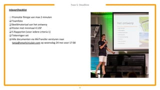 8
InleverChecklist
❑ Promotie filmpje van max 2 minuten
❑ Teamfoto
❑ Beeldmateriaal van het ontwerp
❑ Poster met minimaal 4 USP
❑ 5 Rapporten (voor iedere criteria 1)
❑ Tekeningen set
❑ Alle documenten via WeTransfer versturen naar
tanja@smartcirculair.com op woensdag 24 mei voor 17:00
Fase 5: Deadline
 